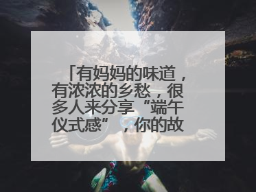 有妈妈的味道，有浓浓的乡愁，很多人来分享“端午仪式感”，你的故事有吗？