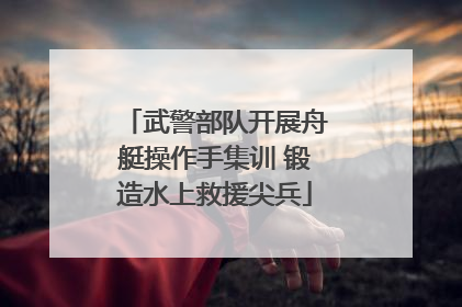 武警部队开展舟艇操作手集训 锻造水上救援尖兵
