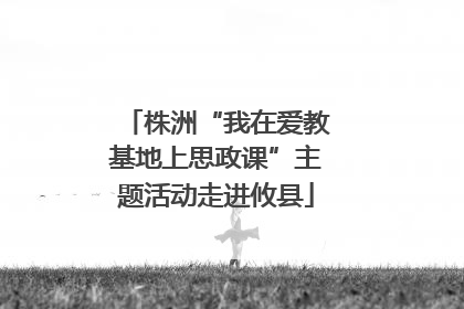 株洲“我在爱教基地上思政课”主题活动走进攸县