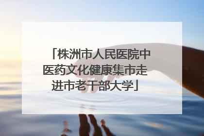 株洲市人民医院中医药文化健康集市走进市老干部大学