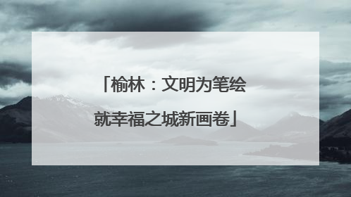 榆林：文明为笔绘就幸福之城新画卷