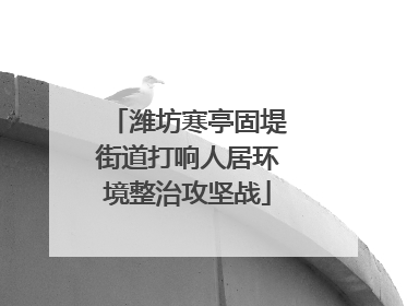 潍坊寒亭固堤街道打响人居环境整治攻坚战