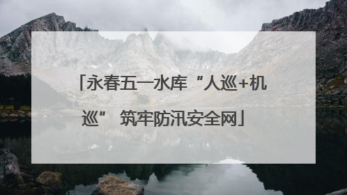 永春五一水库“人巡+机巡” 筑牢防汛安全网