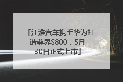 江淮汽车携手华为打造尊界S800，5月30日正式上市