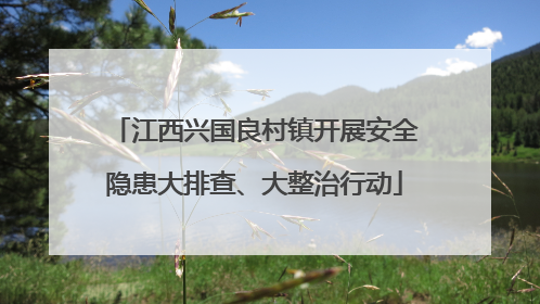 江西兴国良村镇开展安全隐患大排查、大整治行动