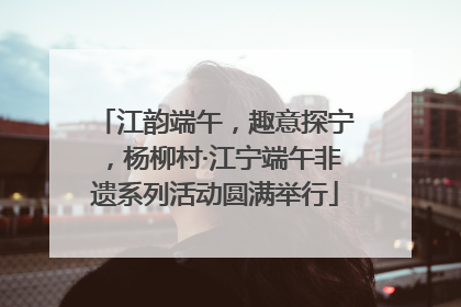 江韵端午，趣意探宁，杨柳村·江宁端午非遗系列活动圆满举行