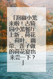 泡椒小笼来啦！古猗园小笼餐厅上新，荷花、荷叶、藕带、莲子做的荷花宴也来尝一下？