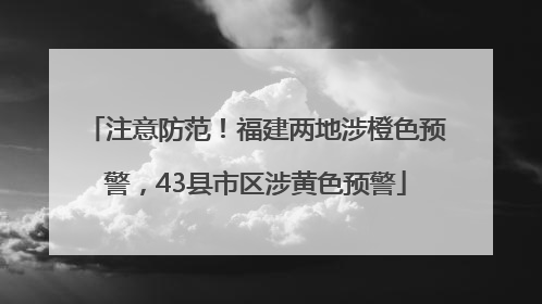 注意防范！福建两地涉橙色预警，43县市区涉黄色预警