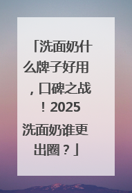 洗面奶什么牌子好用，口碑之战！2025洗面奶谁更出圈？