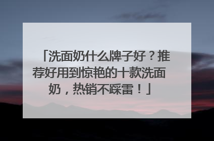 洗面奶什么牌子好？推荐好用到惊艳的十款洗面奶，热销不踩雷！