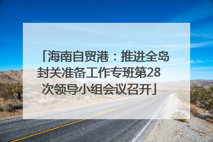 海南自贸港：推进全岛封关准备工作专班第28次领导小组会议召开