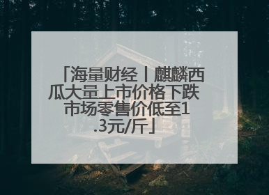 海量财经丨麒麟西瓜大量上市价格下跌 市场零售价低至1.3元/斤