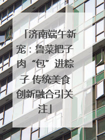 济南端午新宠：鲁菜把子肉“包”进粽子 传统美食创新融合引关注