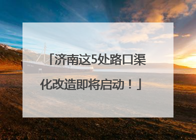济南这5处路口渠化改造即将启动！