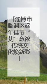 淄博市临淄区端午佳节“艾”意浓 传统文化焕新彩