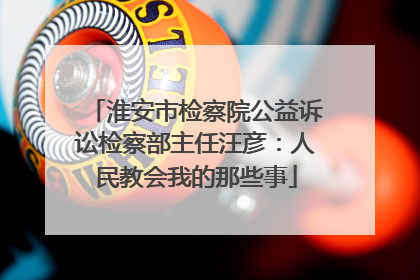 淮安市检察院公益诉讼检察部主任汪彦：人民教会我的那些事