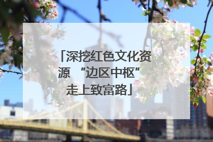 深挖红色文化资源 “边区中枢”走上致富路