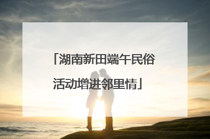 湖南新田端午民俗活动增进邻里情