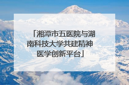 湘潭市五医院与湖南科技大学共建精神医学创新平台