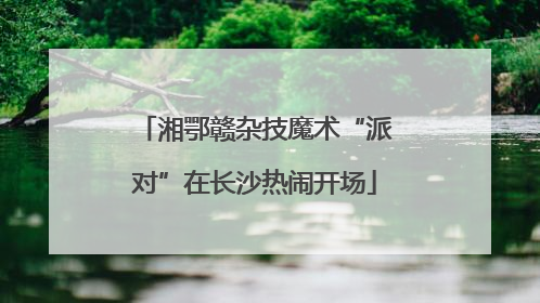 湘鄂赣杂技魔术“派对”在长沙热闹开场