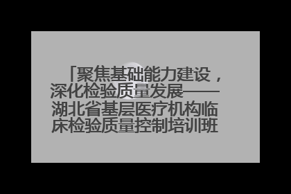 聚焦基础能力建设，深化检验质量发展——湖北省基层医疗机构临床检验质量控制培训班（孝感站）成功举办