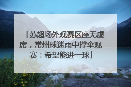苏超场外观赛区座无虚席，常州球迷雨中撑伞观赛：希望能进一球