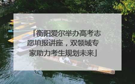 衡阳爱尔举办高考志愿填报讲座，双领域专家助力考生规划未来