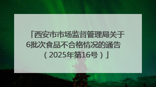 西安市市场监督管理局关于6批次食品不合格情况的通告（2025年第16号）