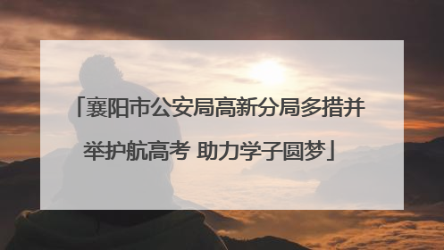 襄阳市公安局高新分局多措并举护航高考 助力学子圆梦