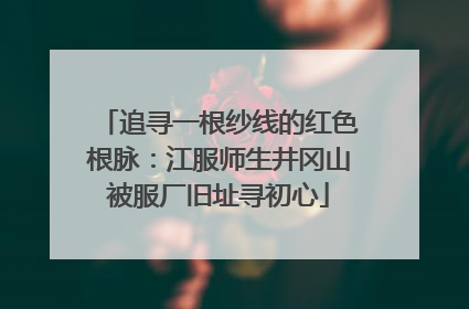 追寻一根纱线的红色根脉：江服师生井冈山被服厂旧址寻初心