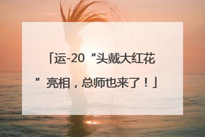 运-20“头戴大红花”亮相，总师也来了！