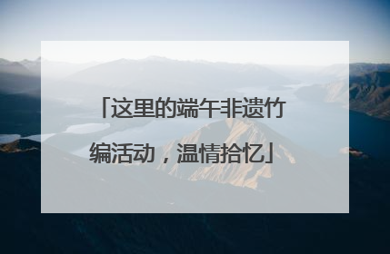 这里的端午非遗竹编活动，温情拾忆