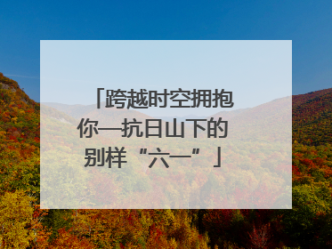 跨越时空拥抱你—抗日山下的别样“六一”