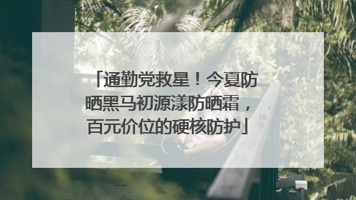 通勤党救星！今夏防晒黑马初源漾防晒霜，百元价位的硬核防护