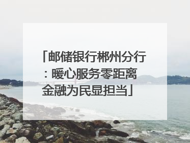 邮储银行郴州分行：暖心服务零距离 金融为民显担当