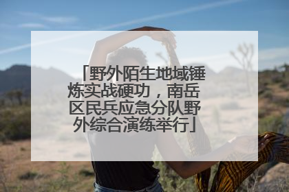 野外陌生地域锤炼实战硬功，南岳区民兵应急分队野外综合演练举行
