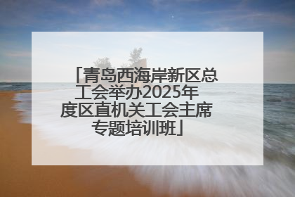青岛西海岸新区总工会举办2025年度区直机关工会主席专题培训班