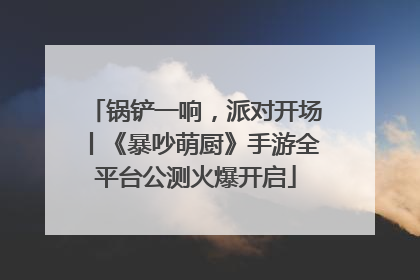 锅铲一响，派对开场丨《暴吵萌厨》手游全平台公测火爆开启
