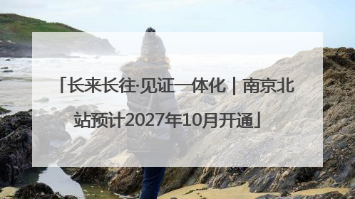 长来长往·见证一体化｜南京北站预计2027年10月开通