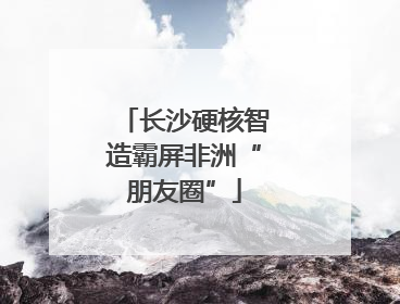 长沙硬核智造霸屏非洲“朋友圈”
