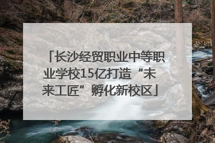 长沙经贸职业中等职业学校15亿打造“未来工匠”孵化新校区
