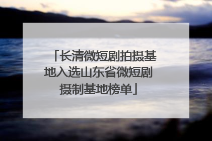 长清微短剧拍摄基地入选山东省微短剧摄制基地榜单