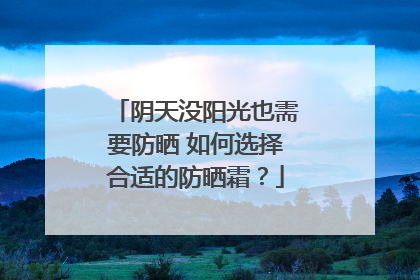 阴天没阳光也需要防晒 如何选择合适的防晒霜？