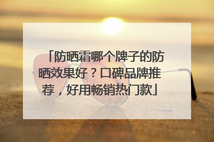 防晒霜哪个牌子的防晒效果好？口碑品牌推荐，好用畅销热门款