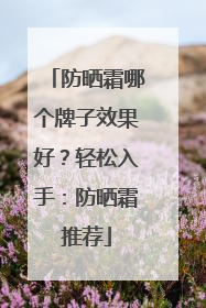防晒霜哪个牌子效果好？轻松入手：防晒霜推荐