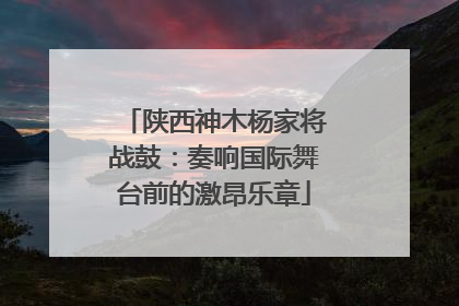 陕西神木杨家将战鼓：奏响国际舞台前的激昂乐章