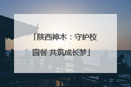 陕西神木：守护校园餐 共筑成长梦
