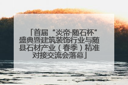 首届“炎帝·随石杯”盛典暨建筑装饰行业与随县石材产业（春季）精准对接交流会落幕