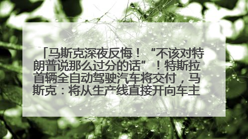马斯克深夜反悔！“不该对特朗普说那么过分的话”！特斯拉首辆全自动驾驶汽车将交付，马斯克：将从生产线直接开向车主家中！公司股价大涨