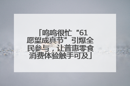 鸣鸣很忙“61 愿望成真节”引爆全民参与，让普惠零食消费体验触手可及